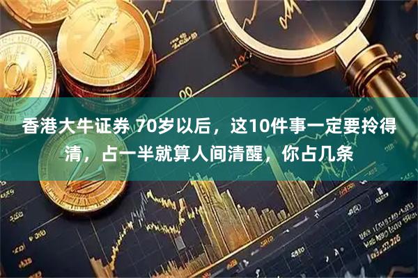 香港大牛证券 70岁以后，这10件事一定要拎得清，占一半就算人间清醒，你占几条