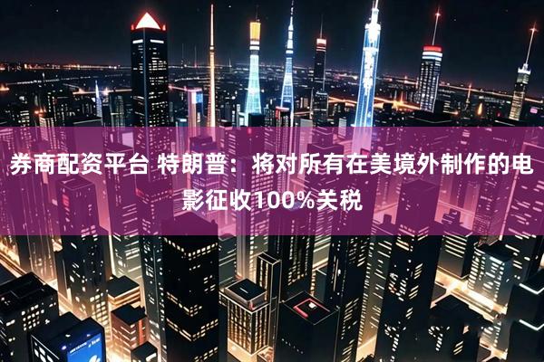 券商配资平台 特朗普：将对所有在美境外制作的电影征收100%关税