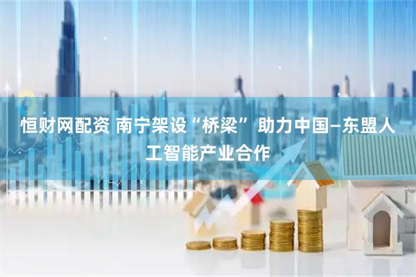 恒财网配资 南宁架设“桥梁” 助力中国—东盟人工智能产业合作