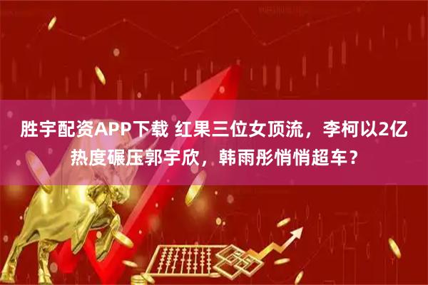 胜宇配资APP下载 红果三位女顶流，李柯以2亿热度碾压郭宇欣，韩雨彤悄悄超车？