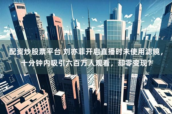 配资炒股票平台 刘亦菲开启直播时未使用滤镜，十分钟内吸引六百万人观看，却零变现？