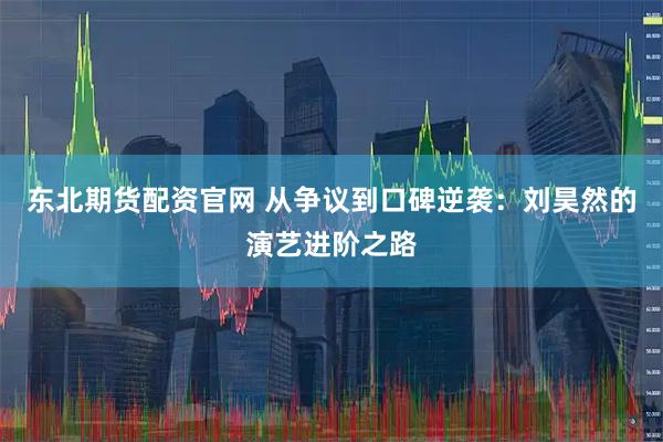 东北期货配资官网 从争议到口碑逆袭：刘昊然的演艺进阶之路