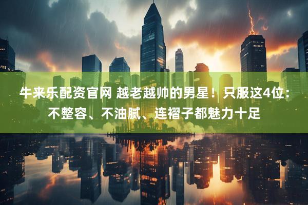 牛来乐配资官网 越老越帅的男星！只服这4位：不整容、不油腻、连褶子都魅力十足