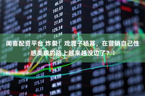 闻喜配资平台 炸裂！戏混子杨幂，在营销自己性感美貌的路上越来越没边了？！