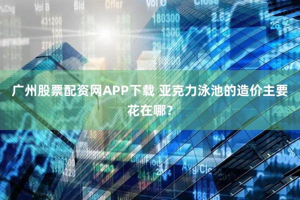 广州股票配资网APP下载 亚克力泳池的造价主要花在哪？