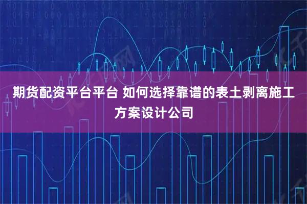 期货配资平台平台 如何选择靠谱的表土剥离施工方案设计公司