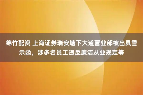 绵竹配资 上海证券瑞安塘下大道营业部被出具警示函，涉多名员工违反廉洁从业规定等