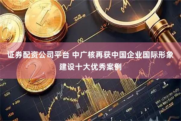 证券配资公司平台 中广核再获中国企业国际形象建设十大优秀案例