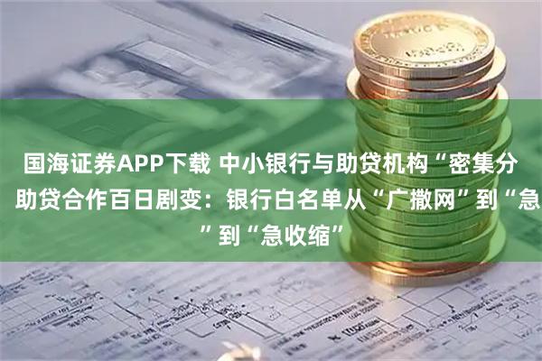 国海证券APP下载 中小银行与助贷机构“密集分手”？ 助贷合作百日剧变：银行白名单从“广撒网”到“急收缩”