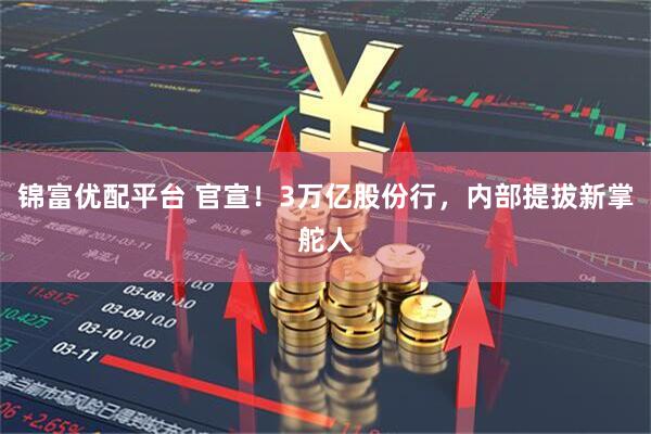 锦富优配平台 官宣！3万亿股份行，内部提拔新掌舵人