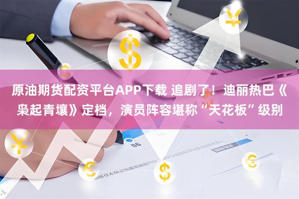 原油期货配资平台APP下载 追剧了！迪丽热巴《枭起青壤》定档，演员阵容堪称“天花板”级别