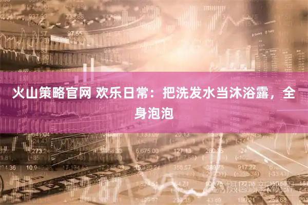 火山策略官网 欢乐日常：把洗发水当沐浴露，全身泡泡