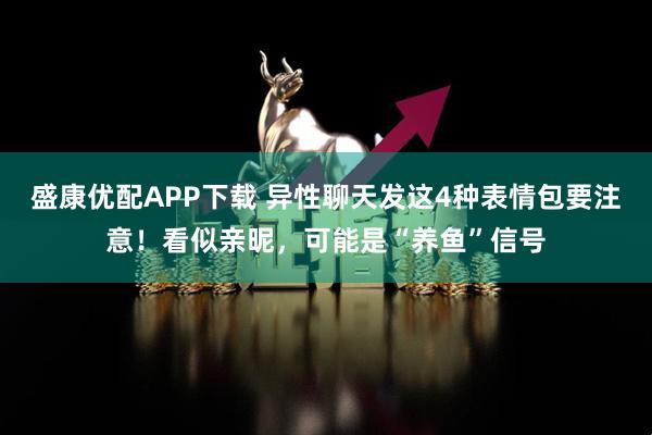 盛康优配APP下载 异性聊天发这4种表情包要注意！看似亲昵，可能是“养鱼”信号
