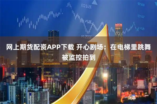 网上期货配资APP下载 开心剧场：在电梯里跳舞被监控拍到