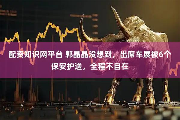 配资知识网平台 郭晶晶没想到，出席车展被6个保安护送，全程不自在