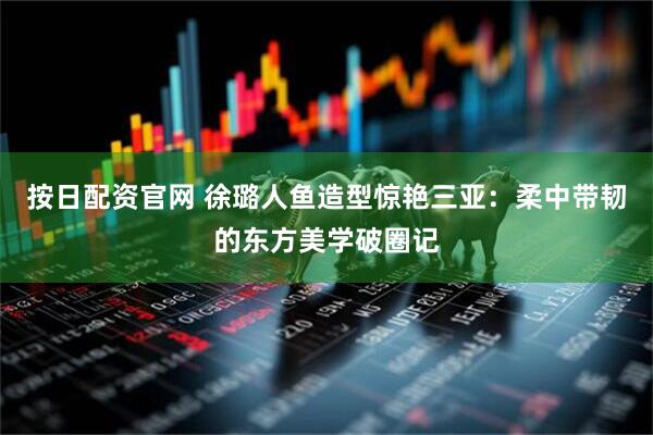按日配资官网 徐璐人鱼造型惊艳三亚：柔中带韧的东方美学破圈记