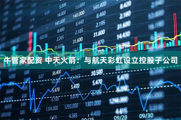 牛管家配资 中天火箭：与航天彩虹设立控股子公司