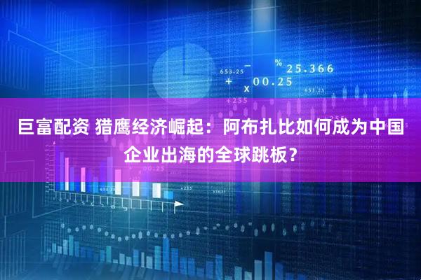 巨富配资 猎鹰经济崛起：阿布扎比如何成为中国企业出海的全球跳板？