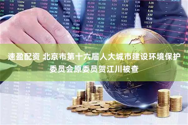 速盈配资 北京市第十六届人大城市建设环境保护委员会原委员贺江川被查
