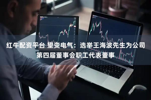 红牛配资平台 望变电气：选举王海波先生为公司第四届董事会职工代表董事