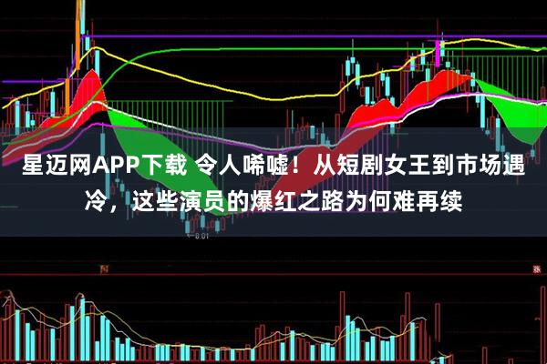 星迈网APP下载 令人唏嘘！从短剧女王到市场遇冷，这些演员的爆红之路为何难再续