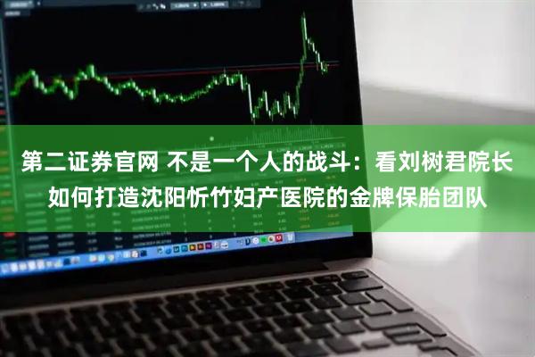 第二证券官网 不是一个人的战斗：看刘树君院长如何打造沈阳忻竹妇产医院的金牌保胎团队