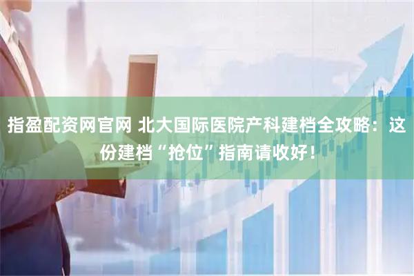 指盈配资网官网 北大国际医院产科建档全攻略：这份建档“抢位”指南请收好！