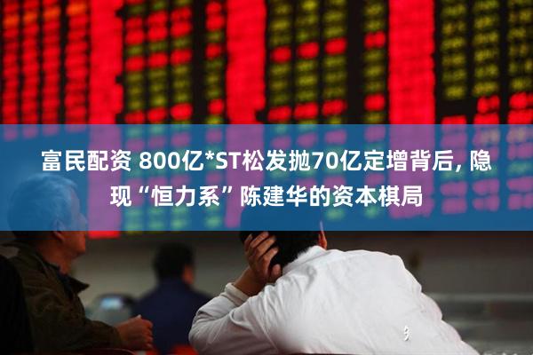 富民配资 800亿*ST松发抛70亿定增背后, 隐现“恒力系”陈建华的资本棋局