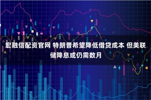宏融信配资官网 特朗普希望降低借贷成本 但美联储降息或仍需数月
