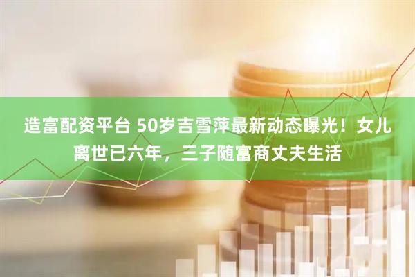 造富配资平台 50岁吉雪萍最新动态曝光！女儿离世已六年，三子随富商丈夫生活