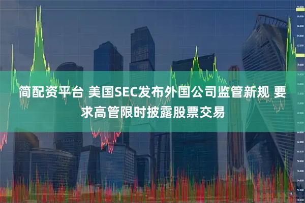 简配资平台 美国SEC发布外国公司监管新规 要求高管限时披露股票交易