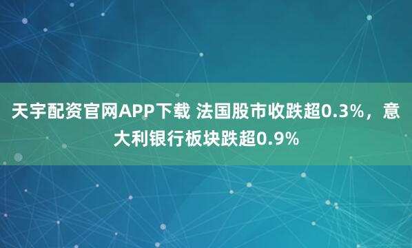 天宇配资官网APP下载 法国股市收跌超0.3%，意大利银行板块跌超0.9%